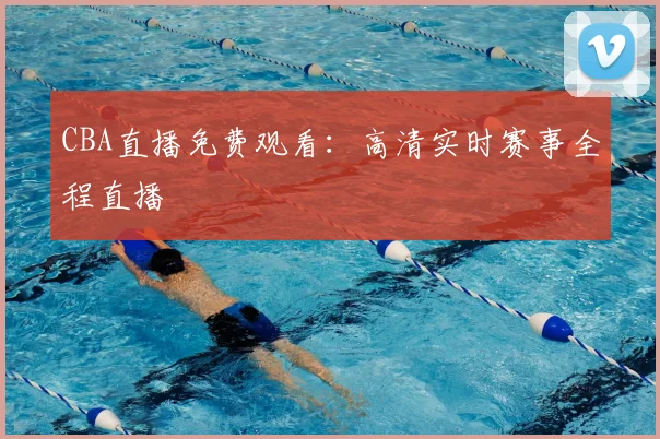 CBA直播免费观看：高清实时赛事全程直播