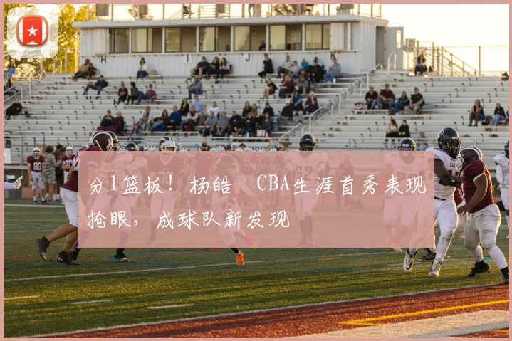 分1篮板!杨皓喆CBA生涯首秀表现抢眼,成球队新发现