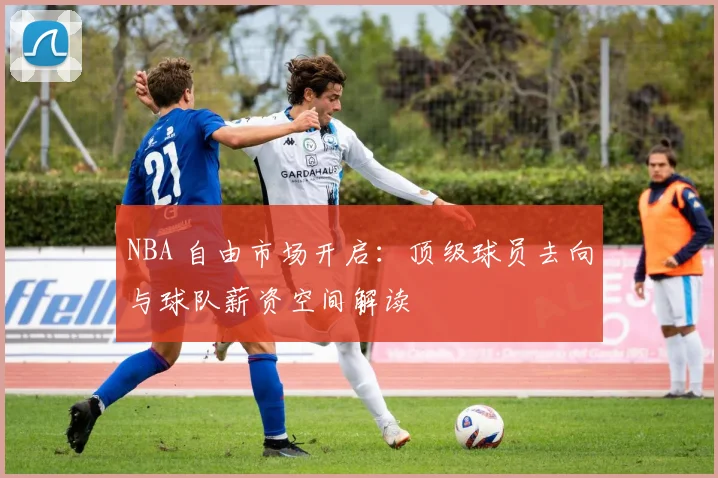 NBA 自由市场开启：顶级球员去向与球队薪资空间解读