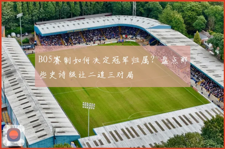 BO5赛制如何决定冠军归属？盘点那些史诗级让二追三对局