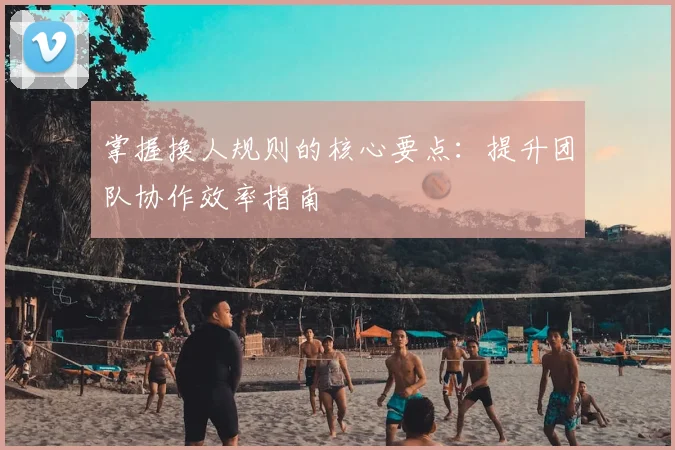 掌握换人规则的核心要点:提升团队协作效率指南
