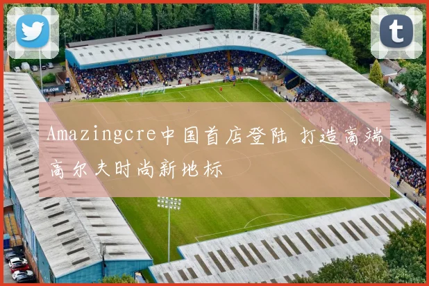 Amazingcre中国首店登陆 打造高端高尔夫时尚新地标