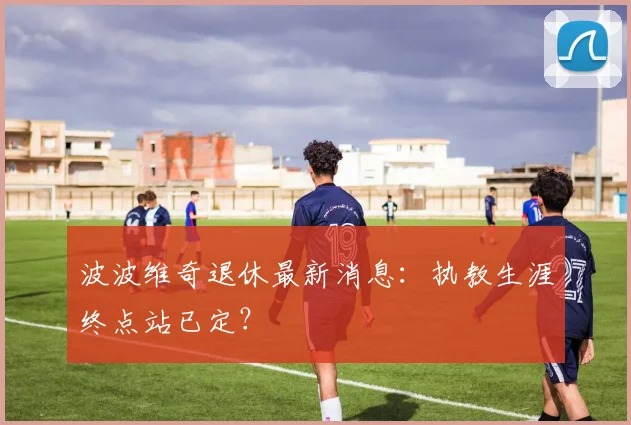 波波维奇退休最新消息:执教生涯终点站已定?