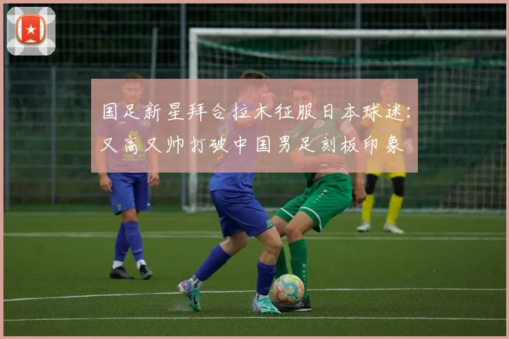 国足新星拜合拉木征服日本球迷：又高又帅打破中国男足刻板印象