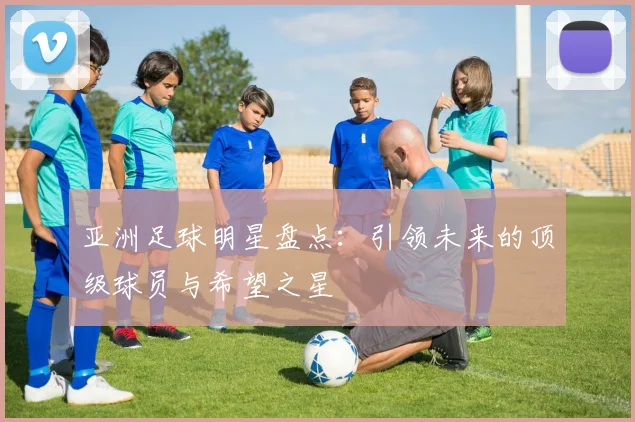 亚洲足球明星盘点:引领未来的顶级球员与希望之星