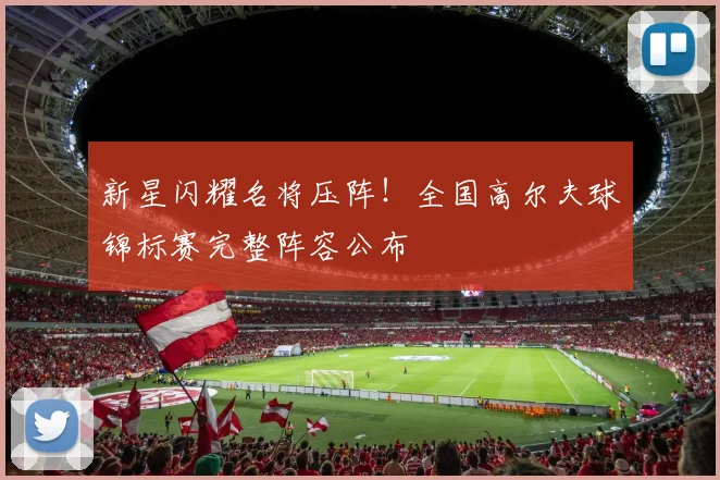 新星闪耀名将压阵！全国高尔夫球锦标赛完整阵容公布