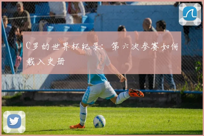 C罗的世界杯纪录：第六次参赛如何载入史册
