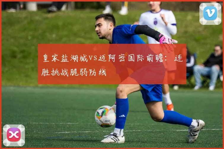 皇家盐湖城vs迈阿密国际前瞻：连胜挑战脆弱防线