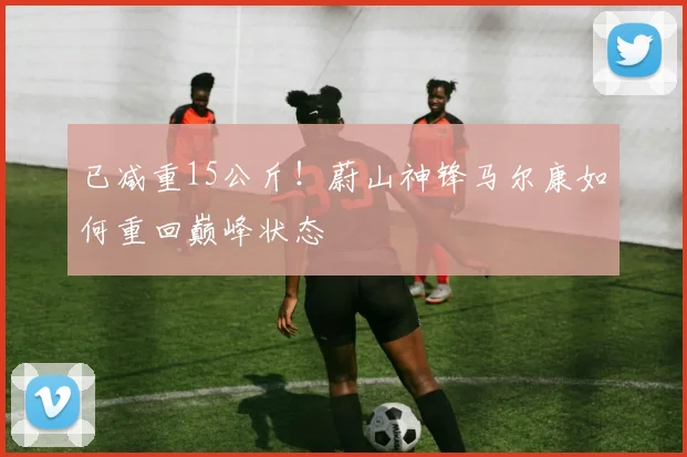 已减重15公斤!蔚山神锋马尔康如何重回巅峰状态