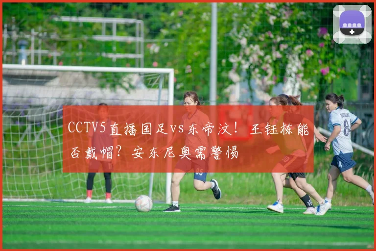 CCTV5直播国足vs东帝汶！王钰栋能否戴帽？安东尼奥需警惕