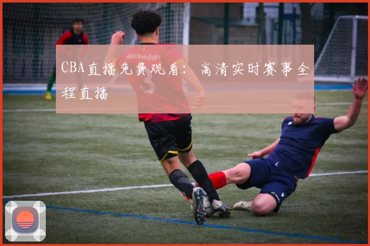 CBA直播免费观看：高清实时赛事全程直播