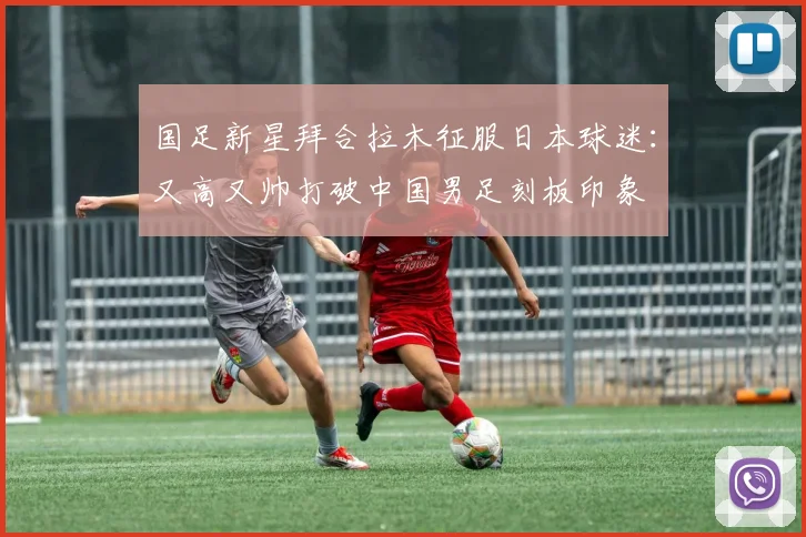 国足新星拜合拉木征服日本球迷：又高又帅打破中国男足刻板印象